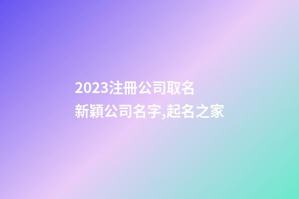 2023注冊公司取名 新穎公司名字,起名之家